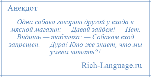 
    Одна собака говорит другой у входа в мясной магазин: — Давай зайдем! — Нет. Видишь — табличка: — Собакам вход запрещен. — Дура! Кто же знает, что мы умеем читать?!