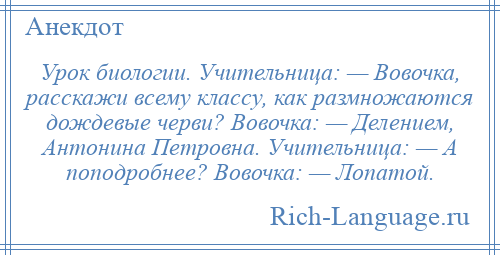 
    Урок биологии. Учительница: — Вовочка, расскажи всему классу, как размножаются дождевые черви? Вовочка: — Делением, Антонина Петровна. Учительница: — А поподробнее? Вовочка: — Лопатой.