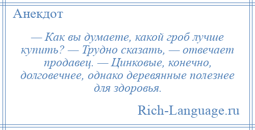 
    — Как вы думаете, какой гроб лучше купить? — Трудно сказать, — отвечает продавец. — Цинковые, конечно, долговечнее, однако деревянные полезнее для здоровья.