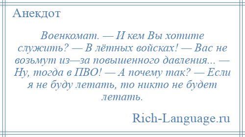 
    Военкомат. — И кем Вы хотите служить? — В лётных войсках! — Вас не возьмут из—за повышенного давления... — Ну, тогда в ПВО! — А почему так? — Если я не буду летать, то никто не будет летать.
