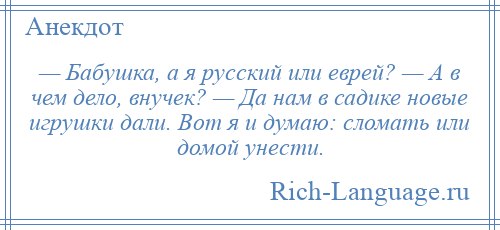 
    — Бабушка, а я русский или еврей? — А в чем дело, внучек? — Да нам в садике новые игрушки дали. Вот я и думаю: сломать или домой унести.