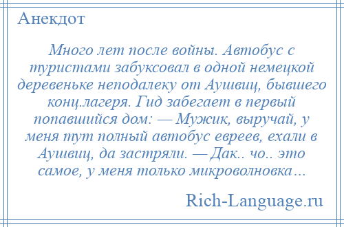 
    Много лет после войны. Автобус с туристами забуксовал в одной немецкой деревеньке неподалеку от Аушвиц, бывшего конц.лагеря. Гид забегает в первый попавшийся дом: — Мужик, выручай, у меня тут полный автобус евреев, ехали в Аушвиц, да застряли. — Дак.. чо.. это самое, у меня только микроволновка…