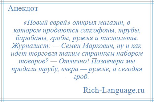 
    «Новый еврей» открыл магазин, в котором продаются саксофоны, трубы, барабаны, гробы, ружья и пистолеты. Журналист: — Семен Маркович, ну и как идет торговля таким странным набором товаров? — Отлично! Позавчера мы продали трубу, вчера — ружье, а сегодня — гроб.