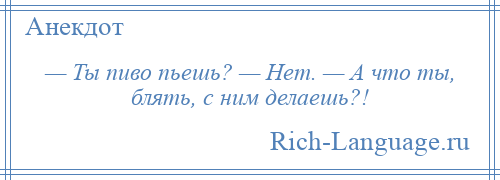 
    — Ты пиво пьешь? — Нет. — А что ты, блять, с ним делаешь?!