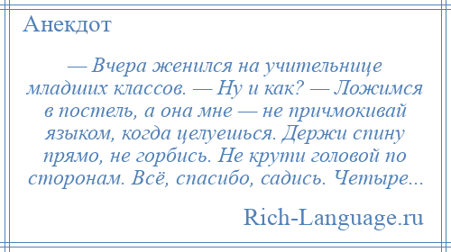 
    — Вчера женился на учительнице младших классов. — Ну и как? — Ложимся в постель, а она мне — не причмокивай языком, когда целуешься. Держи спину прямо, не горбись. Не крути головой по сторонам. Всё, спасибо, садись. Четыре...