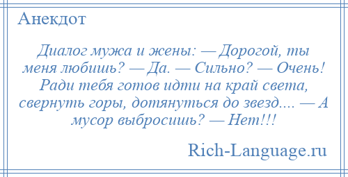 
    Диалог мужа и жены: — Дорогой, ты меня любишь? — Да. — Сильно? — Очень! Ради тебя готов идти на край света, свернуть горы, дотянуться до звезд.... — А мусор выбросишь? — Нет!!!