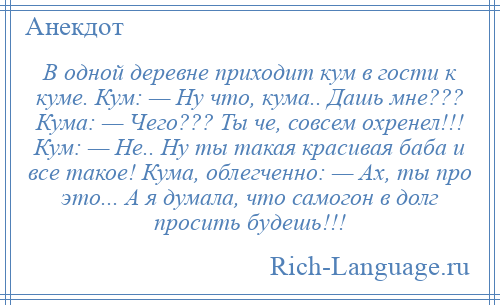 
    В одной деревне приходит кум в гости к куме. Кум: — Ну что, кума.. Дашь мне??? Кума: — Чего??? Ты че, совсем охренел!!! Кум: — Не.. Ну ты такая красивая баба и все такое! Кума, облегченно: — Ах, ты про это... А я думала, что самогон в долг просить будешь!!!