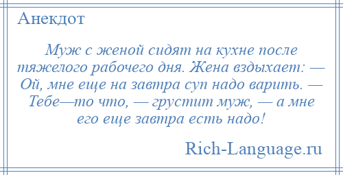 
    Муж с женой сидят на кухне после тяжелого рабочего дня. Жена вздыхает: — Ой, мне еще на завтра суп надо варить. — Тебе—то что, — грустит муж, — а мне его еще завтра есть надо!