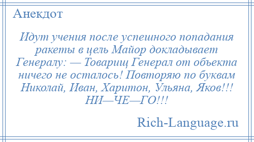 
    Идут учения после успешного попадания ракеты в цель Майор докладывает Генералу: — Товарищ Генерал от объекта ничего не осталось! Повторяю по буквам Николай, Иван, Харитон, Ульяна, Яков!!! НИ—ЧЕ—ГО!!!