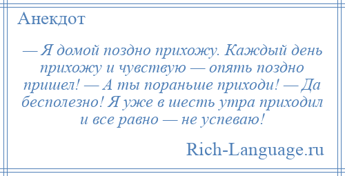 
    — Я домой поздно прихожу. Каждый день прихожу и чувствую — опять поздно пришел! — А ты пораньше приходи! — Да бесполезно! Я уже в шесть утра приходил и все равно — не успеваю!