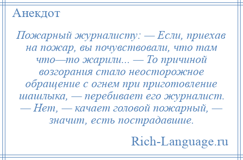 
    Пожарный журналисту: — Если, приехав на пожар, вы почувствовали, что там что—то жарили... — То причиной возгорания стало неосторожное обращение с огнем при приготовление шашлыка, — перебивает его журналист. — Нет, — качает головой пожарный, — значит, есть пострадавшие.