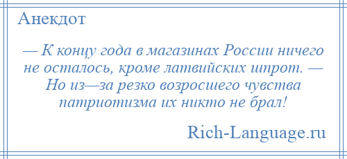 
    — К концу года в магазинах России ничего не осталось, кроме латвийских шпрот. — Но из—за резко возросшего чувства патриотизма их никто не брал!