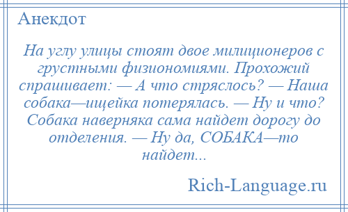 
    На углу улицы стоят двое милиционеров с грустными физиономиями. Прохожий спрашивает: — А что стряслось? — Наша собака—ищейка потерялась. — Ну и что? Собака наверняка сама найдет дорогу до отделения. — Ну да, СОБАКА—то найдет...
