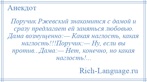 
    Поручик Ржевский знакомится с дамой и сразу предлагает ей заняться любовью. Дама возмущенно:— Какая наглость, какая наглость!!!Поручик:— Ну, если вы против...Дама:— Нет, конечно, но какая наглость!...