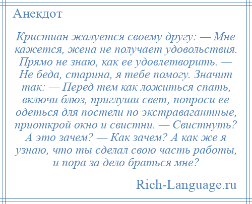 
    Кристиан жалуется своему другу: — Мне кажется, жена не получает удовольствия. Прямо не знаю, как ее удовлетворить. — Не беда, старина, я тебе помогу. Значит так: — Перед тем как ложиться спать, включи блюз, приглуши свет, попроси ее одеться для постели по экстравагантные, приоткрой окно и свистни. — Свистнуть? А это зачем? — Как зачем? А как же я узнаю, что ты сделал свою часть работы, и пора за дело браться мне?
