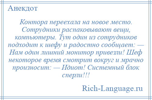 
    Контора переехала на новое место. Сотрудники распаковывают вещи, компьютеры. Тут один из сотрудников подходит к шефу и радостно сообщает: — Нам один лишний монитор привезли! Шеф некоторое время смотрит вокруг и мрачно произносит: — Идиот! Системный блок сперли!!!