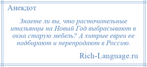 
    Знаете ли вы, что расточительные итальянцы на Новый Год выбрасывают в окна старую мебель? А хитрые евреи ее подбирают и перепродают в Россию.