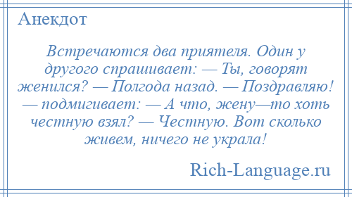 
    Встречаются два приятеля. Один у другого спрашивает: — Ты, говорят женился? — Полгода назад. — Поздравляю! — подмигивает: — А что, жену—то хоть честную взял? — Честную. Вот сколько живем, ничего не украла!
