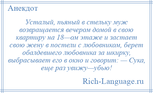 
    Усталый, пьяный в стельку муж возвращается вечером домой в свою квартиру на 18—ом этаже и застает свою жену в постели с любовником, берет обалдевшего любовника за шкирку, выбрасывает его в окно и говорит: — Сука, еще раз увижу—убью!