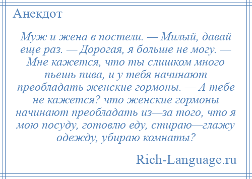 
    Муж и жена в постели. — Милый, давай еще раз. — Дорогая, я больше не могу. — Мне кажется, что ты слишком много пьешь пива, и у тебя начинают преобладать женские гормоны. — А тебе не кажется? что женские гормоны начинают преобладать из—за того, что я мою посуду, готовлю еду, стираю—глажу одежду, убираю комнаты?