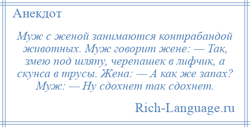 
    Муж с женой занимаются контрабандой животных. Муж говорит жене: — Так, змею под шляпу, черепашек в лифчик, а скунса в трусы. Жена: — А как же запах? Муж: — Ну сдохнет так сдохнет.