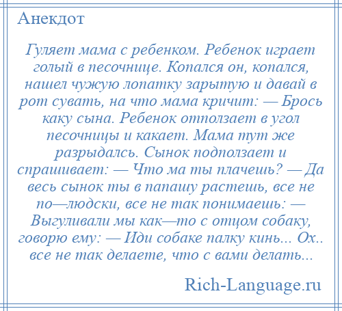 
    Гуляет мама с ребенком. Ребенок играет голый в песочнице. Копался он, копался, нашел чужую лопатку зарытую и давай в рот сувать, на что мама кричит: — Брось каку сына. Ребенок отползает в угол песочницы и какает. Мама тут же разрыдалсь. Сынок подползает и спрашивает: — Что ма ты плачешь? — Да весь сынок ты в папашу растешь, все не по—людски, все не так понимаешь: — Выгуливали мы как—то с отцом собаку, говорю ему: — Иди собаке палку кинь... Ох.. все не так делаете, что с вами делать...