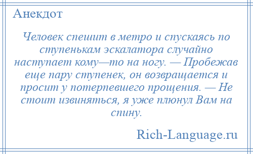 
    Человек спешит в метро и спускаясь по ступенькам эскалатора случайно наступает кому—то на ногу. — Пробежав еще пару ступенек, он возвращается и просит у потерпевшего прощения. — Не стоит извиняться, я уже плюнул Вам на спину.