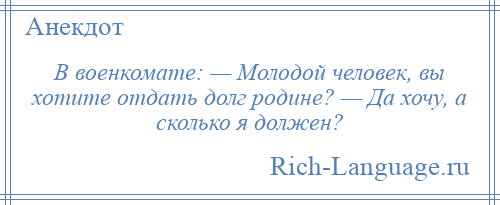 
    В военкомате: — Молодой человек, вы хотите отдать долг родине? — Да хочу, а сколько я должен?