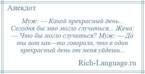 
    Муж: — Какой прекрасный день... Сегодня бы это могло случиться... Жена: — Что бы могло случиться? Муж: — Да ты вот как—то говорила, что в один прекрасный день от меня уйдешь...