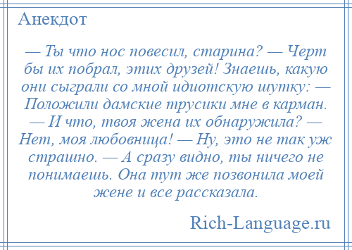 
    — Ты что нос повесил, старина? — Черт бы их побрал, этих друзей! Знаешь, какую они сыграли со мной идиотскую шутку: — Положили дамские трусики мне в карман. — И что, твоя жена их обнаружила? — Нет, моя любовница! — Ну, это не так уж страшно. — А сразу видно, ты ничего не понимаешь. Она тут же позвонила моей жене и все рассказала.