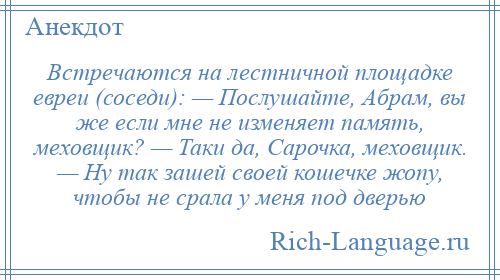 
    Встречаются на лестничной площадке евреи (соседи): — Послушайте, Абрам, вы же если мне не изменяет память, меховщик? — Таки да, Сарочка, меховщик. — Ну так зашей своей кошечке жопу, чтобы не срала у меня под дверью