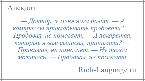 
    — Доктор, у меня нога болит. — А компрессы прикладывать пробовали? — Пробовал, не помогает. — А лекарства, которые я вам выписал, принимали? — Принимал, не помогает. — Ну тогда молитесь. — Пробовал, не помогает.