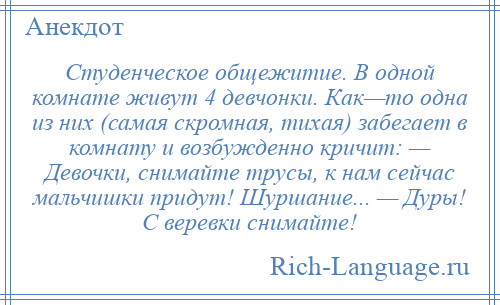 
    Студенческое общежитие. В одной комнате живут 4 девчонки. Как—то одна из них (самая скромная, тихая) забегает в комнату и возбужденно кричит: — Девочки, снимайте трусы, к нам сейчас мальчишки придут! Шуршание... — Дуры! С веревки снимайте!