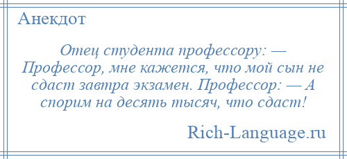 
    Отец студента профессору: — Профессор, мне кажется, что мой сын не сдаст завтра экзамен. Профессор: — А спорим на десять тысяч, что сдаст!