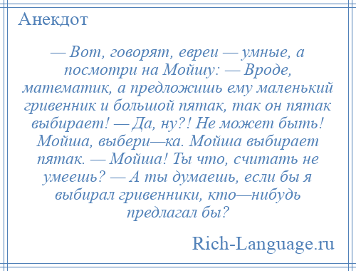 
    — Вот, говорят, евреи — умные, а посмотри на Мойшу: — Вроде, математик, а предложишь ему маленький гривенник и большой пятак, так он пятак выбирает! — Да, ну?! Не может быть! Мойша, выбери—ка. Мойша выбирает пятак. — Мойша! Ты что, считать не умеешь? — А ты думаешь, если бы я выбирал гривенники, кто—нибудь предлагал бы?