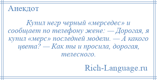 
    Купил негр черный «мерседес» и сообщает по телефону жене: — Дорогая, я купил «мерс» последней модели. — А какого цвета? — Как ты и просила, дорогая, телесного.