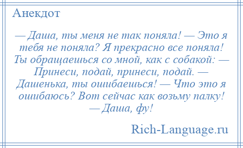 
    — Даша, ты меня не так поняла! — Это я тебя не поняла? Я прекрасно все поняла! Ты обращаешься со мной, как с собакой: — Принеси, подай, принеси, подай. — Дашенька, ты ошибаешься! — Что это я ошибаюсь? Вот сейчас как возьму палку! — Даша, фу!