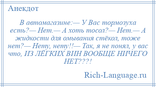 
    В автомагазине:— У Вас тормозуха есть?— Нет.— А хоть тосол?— Нет.— А жидкости для омывания стёкол, тоже нет?— Нету, нету!!— Так, я не понял, у вас что, ИЗ ЛЁГКИХ ВИН ВООБЩЕ НИЧЕГО НЕТ???!