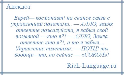 
    Еврей— космонавт! на сеансе связи с управлением полетами.. — АЛЛО, земля ответте пожалуйста, я забыл свой позывной — кто я?! — АЛЛО, Земля, ответте кто я?!, а то я забыл… Управление полетами: — ПОТЦ! ты вообще—то, но сейчас — «СОКОЛ»!