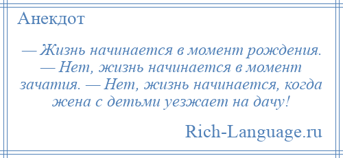 
    — Жизнь начинается в момент рождения. — Нет, жизнь начинается в момент зачатия. — Нет, жизнь начинается, когда жена с детьми уезжает на дачу!