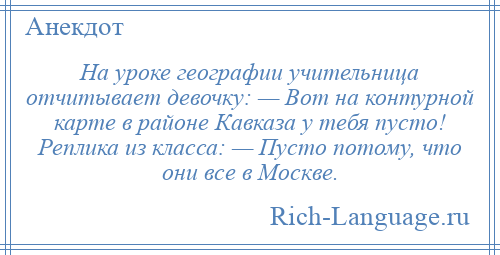 
    На уроке географии учительница отчитывает девочку: — Вот на контурной карте в районе Кавказа у тебя пусто! Реплика из класса: — Пусто потому, что они все в Москве.