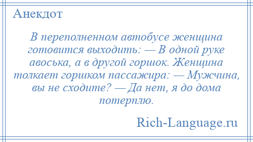 
    В переполненном автобусе женщина готовится выходить: — В одной руке авоська, а в другой горшок. Женщина толкает горшком пассажира: — Мужчина, вы не сходите? — Да нет, я до дома потерплю.