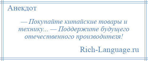 
    — Покупайте китайские товары и технику... — Поддержите будущего отечественного производителя!