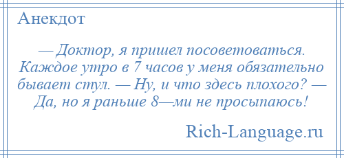
    — Доктор, я пришел посоветоваться. Каждое утро в 7 часов у меня обязательно бывает стул. — Ну, и что здесь плохого? — Да, но я раньше 8—ми не просыпаюсь!