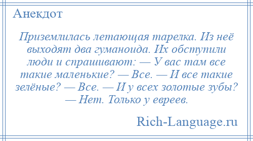 
    Приземлилась летающая тарелка. Из неё выходят два гуманоида. Их обступили люди и спрашивают: — У вас там все такие маленькие? — Все. — И все такие зелёные? — Все. — И у всех золотые зубы? — Нет. Только у евреев.