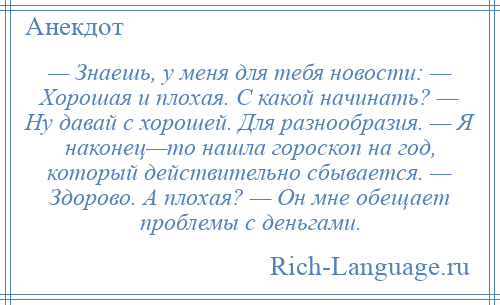 
    — Знаешь, у меня для тебя новости: — Хорошая и плохая. С какой начинать? — Ну давай с хорошей. Для разнообразия. — Я наконец—то нашла гороскоп на год, который действительно сбывается. — Здорово. А плохая? — Он мне обещает проблемы с деньгами.