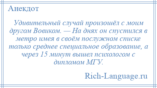 
    Удивительный случай произошёл с моим другом Вовиком. — На днях он спустился в метро имея в своём послужном списке только среднее специальное образование, а через 15 минут вышел психологом с дипломом МГУ.