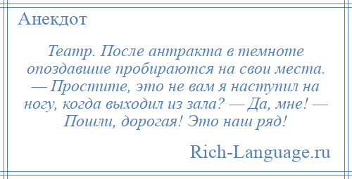 
    Театр. После антракта в темноте опоздавшие пробираются на свои места. — Простите, это не вам я наступил на ногу, когда выходил из зала? — Да, мне! — Пошли, дорогая! Это наш ряд!