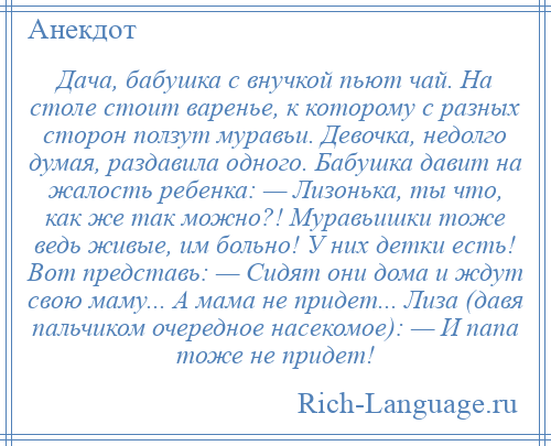 
    Дача, бабушка с внучкой пьют чай. На столе стоит варенье, к которому с разных сторон ползут муравьи. Девочка, недолго думая, раздавила одного. Бабушка давит на жалость ребенка: — Лизонька, ты что, как же так можно?! Муравьишки тоже ведь живые, им больно! У них детки есть! Вот представь: — Сидят они дома и ждут свою маму... А мама не придет... Лиза (давя пальчиком очередное насекомое): — И папа тоже не придет!