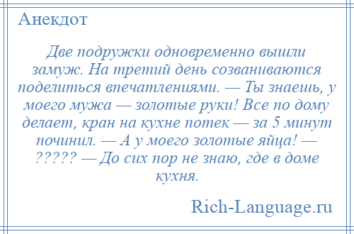 
    Две подружки одновременно вышли замуж. На третий день созваниваются поделиться впечатлениями. — Ты знаешь, у моего мужа — золотые руки! Все по дому делает, кран на кухне потек — за 5 минут починил. — А у моего золотые яйца! — ????? — До сих пор не знаю, где в доме кухня.